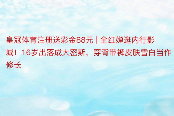 皇冠体育注册送彩金88元 | 全红婵逛内行影城！16岁出落成大密斯，穿背带裤皮肤雪白当作修长