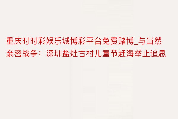 重庆时时彩娱乐城博彩平台免费赌博_与当然亲密战争：深圳盐灶古村儿童节赶海举止追思