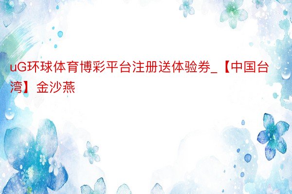 uG环球体育博彩平台注册送体验券_【中国台湾】金沙燕