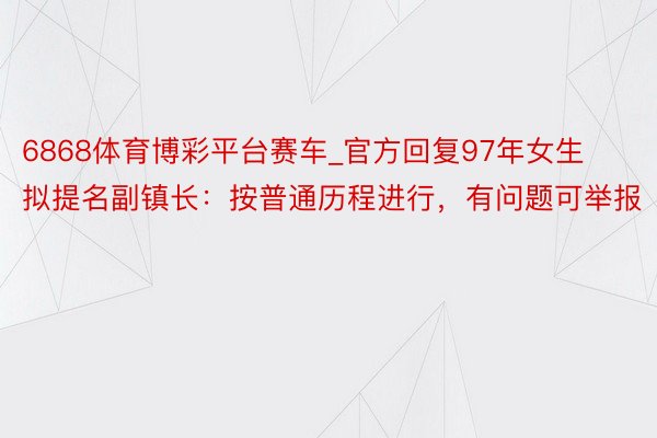 6868体育博彩平台赛车_官方回复97年女生拟提名副镇长：按普通历程进行，有问题可举报