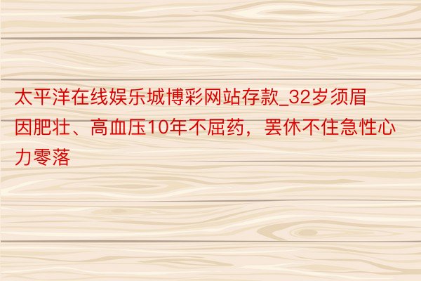 太平洋在线娱乐城博彩网站存款_32岁须眉因肥壮、高血压10年不屈药，罢休不住急性心力零落
