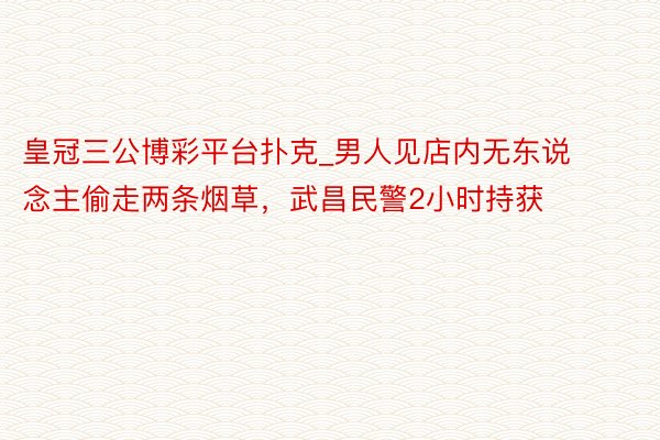 皇冠三公博彩平台扑克_男人见店内无东说念主偷走两条烟草，武昌民警2小时持获