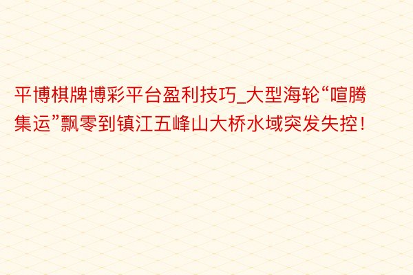 平博棋牌博彩平台盈利技巧_大型海轮“喧腾集运”飘零到镇江五峰山大桥水域突发失控！