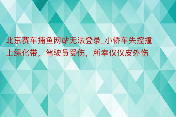 北京赛车捕鱼网站无法登录_小轿车失控撞上绿化带，驾驶员受伤，所幸仅仅皮外伤